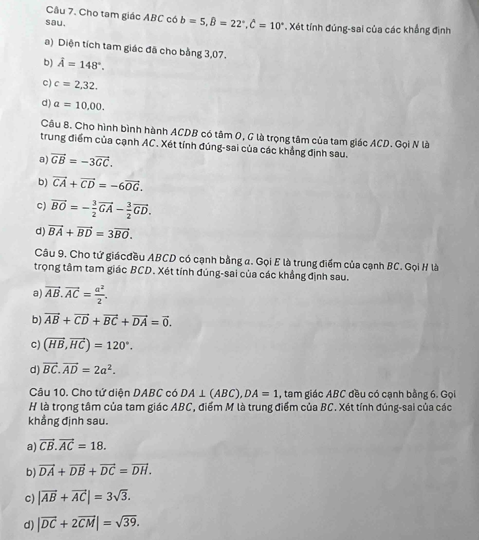 Cho tam giác ABC có b=5,hat B=22°,hat C=10°
sau. . Xét tính đúng-sai của các khẳng định
a) Diện tích tam giác đã cho bằng 3,07.
b) hat A=148°.
c) c=2,32.
d) a=10,00.
Câu 8. Cho hình bình hành ACDB có tâm 0, G là trọng tâm của tam giác ACD. Gọi N là
trung điểm của cạnh AC. Xét tính đúng-sai của các khẳng định sau.
a) vector GB=-3vector GC.
b) vector CA+vector CD=-6vector OG.
c) vector BO=- 3/2 vector GA- 3/2 vector GD.
d) vector BA+vector BD=3vector BO.
Câu 9. Cho tứ giácđều ABCD có cạnh bằng a. Gọi E là trung điểm của cạnh BC. Gọi H là
trọng tâm tam giác BCD. Xét tính đúng-sai của các khẳng định sau.
a) vector AB.vector AC= a^2/2 .
b) vector AB+vector CD+vector BC+vector DA=vector 0.
C) (vector HB,vector HC)=120°.
d) vector BC.vector AD=2a^2.
Câu 10. Cho tứ diện DABC có DA⊥ (ABC),DA=1 , tam giác ABC đều có cạnh bằng 6. Gọi
H là trọng tâm của tam giác ABC, điểm M là trung điểm của BC. Xét tính đúng-sai của các
khẳng định sau.
a) vector CB.vector AC=18.
b) vector DA+vector DB+vector DC=vector DH.
c) |vector AB+vector AC|=3sqrt(3).
d) |vector DC+2vector CM|=sqrt(39).