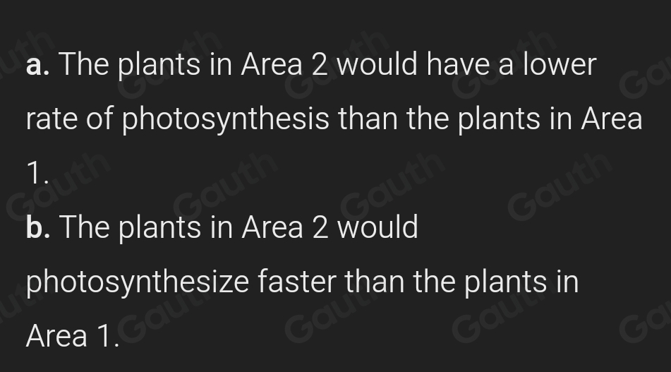 a. The plants in Area 2 would have a lower 
rate of photosynthesis than the plants in Area
1. 
b. The plants in Area 2 would 
photosynthesize faster than the plants in 
Area 1.