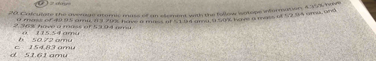 ( ) 2 days
20. Calculate the average atomic mass of an element with the follow isotope information: 4.35% have
a mass of 49.95 amu, 83.79% have a mass of 51.94 amu, 9.50% have a mass of 52.94 amu, and
2. 36% have a mass of 53.94 amu.
a. 115.54 amu
b. 50.72 amu
c. 154.83 amu
d. 51.61 amu