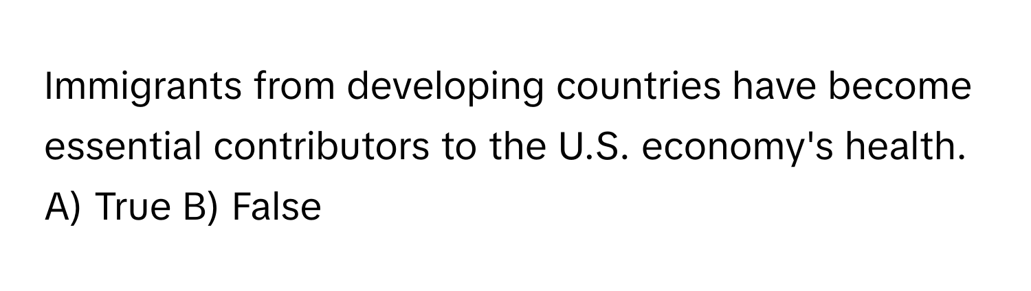 Immigrants from developing countries have become essential contributors to the U.S. economy's health. 

A) True B) False