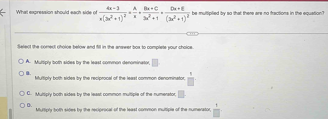 What expression should each side of frac 4x-3x(3x^2+1)^2= A/x + (Bx+C)/3x^2+1 +frac Dx+E(3x^2+1)^2 be multiplied by so that there are no fractions in the equation?
Select the correct choice below and fill in the answer box to complete your choice.
A. Multiply both sides by the least common denominator, □.
B.
Multiply both sides by the reciprocal of the least common denominator,  1/□  .
C. Multiply both sides by the least common multiple of the numerator, □.
D.
Multiply both sides by the reciprocal of the least common multiple of the numerator,  1/□  .