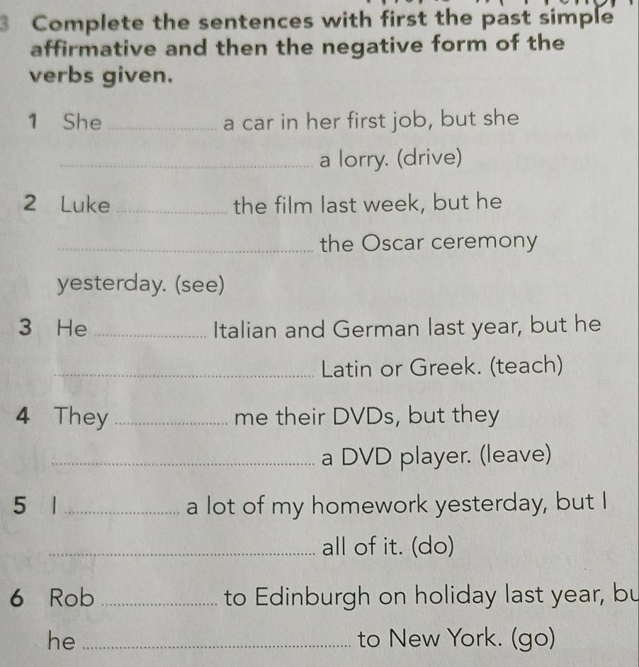 Complete the sentences with first the past simple 
affirmative and then the negative form of the 
verbs given. 
1 She _a car in her first job, but she 
_a lorry. (drive) 
2 Luke _the film last week, but he 
_the Oscar ceremony 
yesterday. (see) 
3 He _Italian and German last year, but he 
_Latin or Greek. (teach) 
4 They _me their DVDs, but they 
_a DVD player. (leave) 
5 1 _a lot of my homework yesterday, but I 
_all of it. (do) 
6 Rob _to Edinburgh on holiday last year, bu 
he _to New York. (go)