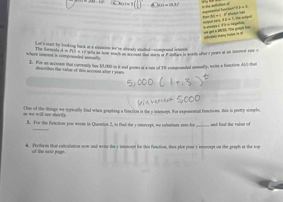 (x)=200-10^x c h(x)=5( 1/3 )^-1 d. )(x)=(0.5)^x
In the definition of Why the res
exponential function? ifb=0, 
then f(x)=c· b^x always has
output zero. Ifb=1 , the output
is always c. If b is negative.
we get a MESS: The graph has
infinitely many boles in it!
Let's start by looking back at a situation we've already studied—compound interest.
The formula A=P(1+r)' tells us how much an account that starts at P dollars is worth after / years at an interest rate r.
where interest is compounded annually.
2. For an account that currently has $5,000 in it and grows at a rate of 3% compounded annually, write a function A(t) that
describes the value of this account after t years.
One of the things we typically find when graphing a function is the y intercept. For exponential functions, this is pretty simple,
as we will see shortly.
_
3. For the function you wrote in Question 2, to find the y intercept, we substitute zero for_ and find the value of
4. Perform that calculation now and write the y intercept for this function, then plot your y intercept on the graph at the top
of the next page.