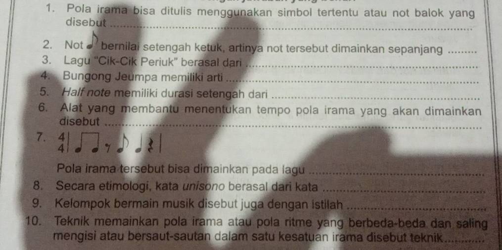 Pola irama bisa ditulis menggunakan simbol tertentu atau not balok yang 
disebut 
_ 
2. Not bernilai setengah ketuk, artinya not tersebut dimainkan sepanjang_ 
3. Lagu “Cik-Cik Periuk” berasal dari_ 
4. Bungong Jeumpa memiliki arti_ 
5. Half note memiliki durasi setengah dari_ 
6. Alat yang membantu menentukan tempo pola irama yang akan dimainkan 
disebut_ 
7. beginarrayr 4 4endarray | 7 
Pola irama tersebut bisa dimainkan pada lagu_ 
8. Secara etimologi, kata unisono berasal dari kata_ 
9. Kelompok bermain musik disebut juga dengan istilah_ 
10. Teknik memainkan pola irama atau pola ritme yang berbeda-beda dan saling 
mengisi atau bersaut-sautan dalam satu kesatuan irama disebut teknik_