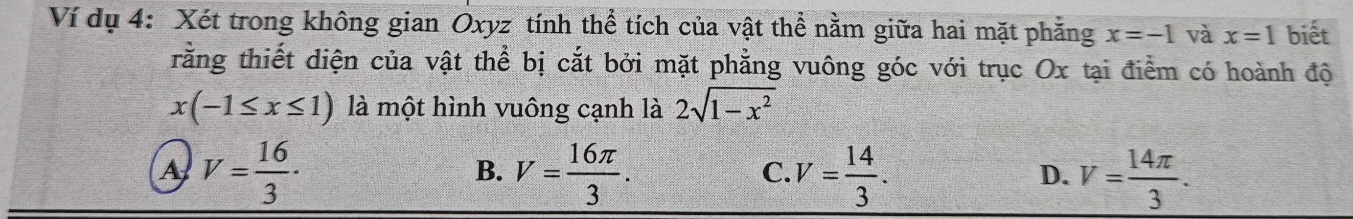 Ví dụ 4: Xét trong không gian Oxyz tính thể tích của vật thể nằm giữa hai mặt phẳng x=-1 và x=1 biết
rằng thiết diện của vật thể bị cắt bởi mặt phẳng vuông góc với trục Ox tại điểm có hoành độ
x(-1≤ x≤ 1) là một hình vuông cạnh là 2sqrt(1-x^2)
A V= 16/3 ·
B. V= 16π /3 . V= 14/3 . 
C.
D. V= 14π /3 .