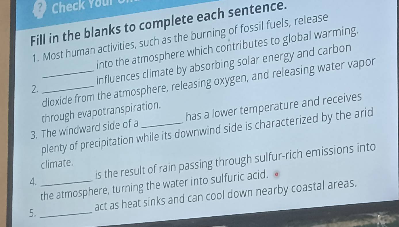 Check Your 
Fill in the blanks to complete each sentence. 
1. Most human activities, such as the burning of fossil fuels, release 
into the atmosphere which contributes to global warming. 
2. __influences climate by absorbing solar energy and carbon 
dioxide from the atmosphere, releasing oxygen, and releasing water vapor 
through evapotranspiration. 
3. The windward side of a _has a lower temperature and receives 
plenty of precipitation while its downwind side is characterized by the arid 
climate. 
4. _is the result of rain passing through sulfur-rich emissions into 
the atmosphere, turning the water into sulfuric acid. ● 
5. _act as heat sinks and can cool down nearby coastal areas.