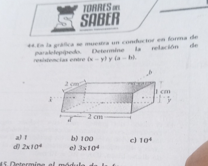 TORRES o
SABER
= 
44. En la gráfica se muestra un conductor en forma de
paralelepípedo. Determine la relación de
resistencias entre (x-y) y (a-b).
a) 1 b) 100
c) 10^4
d) 2* 10^4 e) 3* 10^4
45 Determine el módulo