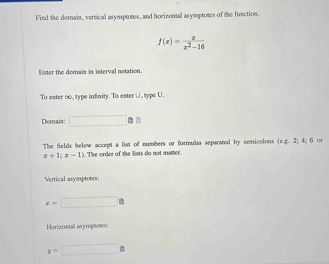 Find the domain, vertical asymptotes, and horizontal asymptotes of the function.
f(x)= x/x^2-16 
Enter the domain in interval notation. 
To enter ∞, type infinity. To enter∪, type U. 
Domain: 
The fields below accept a list of numbers or formulas separated by semicolons (e.g. 2; 4; 6 or
x+1;x-1). The order of the lists do not matter. 
Vertical asymptotes:
x=
a 
Horizontal asymptotes:
y=
Q