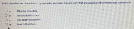 Which disorders are characterized by excessive, persistent fear and worry that are accompanied by disturbances in behaviors?
a Affective Disorders
b Personality Disorders
c Dissociative Disorders
d Andety Disorders
