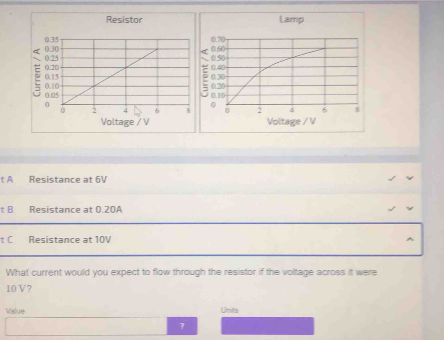 Resistor
Voltage / V
t A Resistance at 6V
t B Resistance at 0.20A
t C Resistance at 10V
What current would you expect to flow through the resistor if the voltage across it were
10 V?
Value Unitts