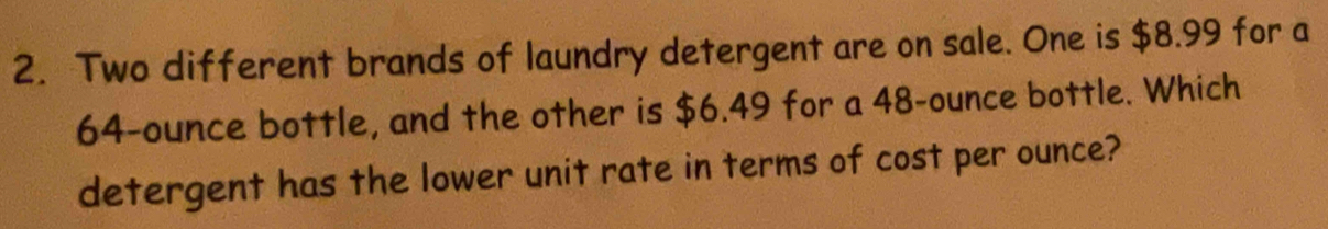 Two different brands of laundry detergent are on sale. One is $8.99 for a
64-ounce bottle, and the other is $6.49 for a 48-ounce bottle. Which 
detergent has the lower unit rate in terms of cost per ounce?