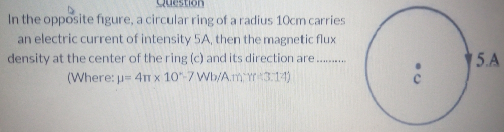 Question 
In the opposite figure, a circular ring of a radius 10cm carries 
an electric current of intensity 5A, then the magnetic flux 
density at the center of the ring (c) and its direction are : ……….5.A 
(Where: mu =4π * 10^+-7W b/A.m W=3.14)