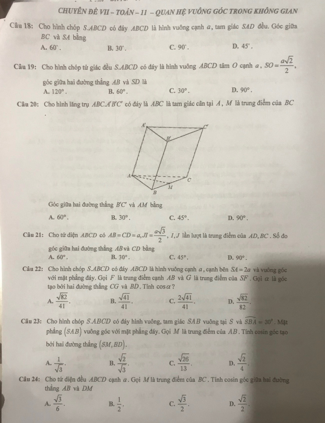 CHUYÊN ĐÊ VII - TOÁN - 11 - QUAN HỆ VUÔNG GÓC TRONG KHÔNG GIAN
Câu 18: Cho hình chóp S.ABCD có đáy ABCD là hình vuông cạnh a, tam giác SAD đều. Góc giữa
BC và SA bằng
A. 60°. B. 30°. C. 90°. D. 45°.
Câu 19: Cho hình chóp tứ giác đều S.ABCD có đáy là hình vuông ABCD tâm O cạnh a , a,SO= asqrt(2)/2 ,
góc giữa hai đường thẳng AB và SD là
A. 120°. B. 60°. C. 30°. D. 90°.
Câu 20: Cho hình lăng trụ ABC.A'B'C' có đáy là ABC là tam giác cân tại A , M là trung điểm của BC
Góc giữa hai đường thẳng B'C' và AM bằng
A. 60°. B. 30°. C. 45°. D. 90°.
Câu 21: Cho tứ diện ABCD có AB=CD=a,JI= asqrt(3)/2  , I, J lần lượt là trung điểm của AD, BC . Số đo
góc giữa hai đường thẳng AB và CD bằng
A. 60°. B. 30°. C. 45°. D. 90°.
Câu 22: Cho hình chóp S.ABCD có đáy ABCD là hình vuông cạnh a , cạnh bên SA=2a và vuông góc
với mặt phẳng đáy. Gọi F là trung điểm cạnh AB và G là trung điểm của SF . Gọi ữ là góc
tạo bởi hai đường thẳng CG và BD. Tính cosα?
A.  sqrt(82)/41 .  sqrt(41)/41 . C.  2sqrt(41)/41 . D.  sqrt(82)/82 .
B.
Câu 23: Cho hình chóp S.ABCD có đáy hình vuông, tam giác SAB vuông tại S và widehat SBA=30°. Mặt
phẳng (SAB) vuông góc với mặt phẳng đáy. Gọi M là trung điểm của AB . Tính cosin góc tạo
bởi hai đường thẳng (SM,BD).
A.  1/sqrt(3) .  sqrt(2)/sqrt(3) . C.  sqrt(26)/13 . D.  sqrt(2)/4 .
B.
Câu 24: Cho tứ diện đều ABCD cạnh a. Gọi M là trung điểm của BC . Tính cosin góc giữa hai đường
thẳng AB và DM
A.  sqrt(3)/6 .  1/2 .  sqrt(3)/2 . D.  sqrt(2)/2 .
B.
C.