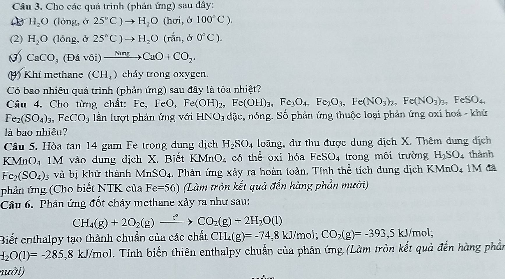 Cho các quá trình (phản ứng) sau đây:
H_2O (lỏng, ở 25°C)to H_2O (hơi, ở 100°C).
(2) H_2O (lỏng, ở 25°C)to H_2O (rắn, ở 0°C).
③) CaCO_3 (Đá vhat Odot 1) xrightarrow NungCaO+CO_2.
4) Khí methane (CH_4) cháy trong oxygen.
Có bao nhiêu quá trình (phản ứng) sau đây là tỏa nhiệt?
Câu 4. Cho từng chất: Fe,FeO,Fe(OH)_2,Fe(OH)_3,Fe_3O_4,Fe_2O_3,Fe(NO_3)_2,Fe(NO_3)_3,FeSO_4,
Fe_2(SO_4)_3,FeCO_3 lần lượt phản ứng với HNO_3 đặc, nóng. Số phản ứng thuộc loại phản ứng oxi hoá - khử
là bao nhiêu?
Câu 5. Hòa tan 14 gam Fe trong dung dịch H_2SO_4 loãng, dư thu được dung dịch X. Thêm dung dịch
KMnO₄ 1M vào dung dịch X. Biết KMnO_4 có thể oxi hóa FeSO_4 trong môi trường H_2SO_4 thành
Fe_2(SO_4) 3 và bị khử thành MnSO_4. Phản ứng xảy ra hoàn toàn. Tính thể tích dung dịch KMnO_4 1M đã
phản ứng (Cho biết NTK của Fe=56) (Làm tròn kết quả đến hàng phần mười)
Câu 6. Phản ứng đốt cháy methane xảy ra như sau:
CH_4(g)+2O_2(g)xrightarrow t°CO_2(g)+2H_2O(l)
Biết enthalpy tạo thành chuẩn của các chất CH_4(g)=-74,8kJ/mol;CO_2(g)=-393,5kJ/mol;
I_2O(1)=-285,8 8 kJ/mol. Tính biến thiên enthalpy chuẩn của phản ứng.(Làm tròn kết quả đến hàng phần
nười)