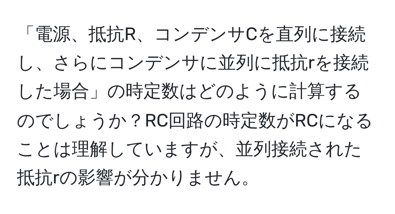 「電源、抵抗R、コンデンサCを直列に接続し、さらにコンデンサに並列に抵抗rを接続した場合」の時定数はどのように計算するのでしょうか？RC回路の時定数がRCになることは理解していますが、並列接続された抵抗rの影響が分かりません。