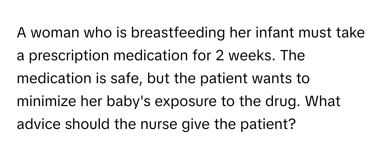 A woman who is breastfeeding her infant must take a prescription medication for 2 weeks. The medication is safe, but the patient wants to minimize her baby's exposure to the drug. What advice should the nurse give the patient?