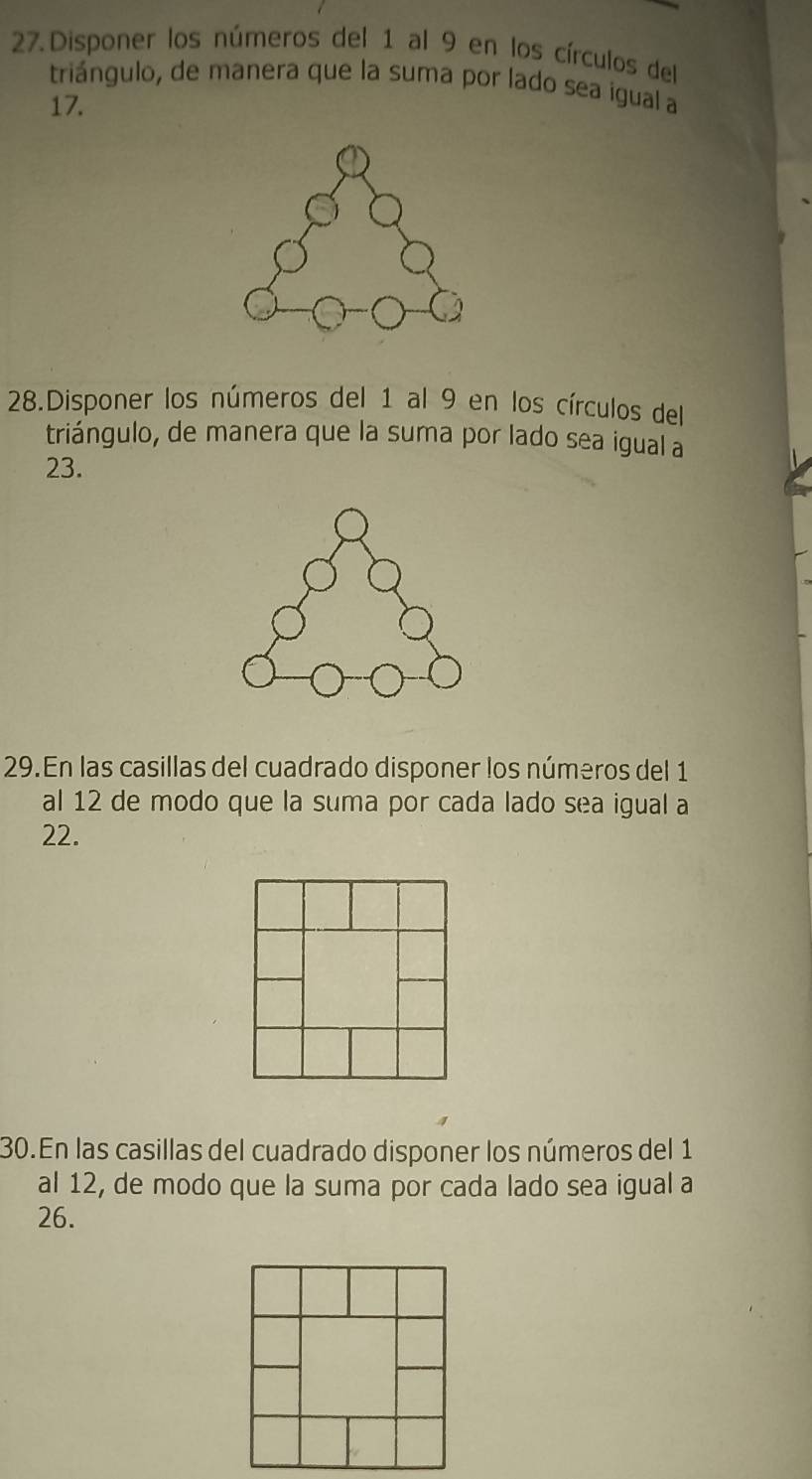 Disponer los números del 1 al 9 en los círculos del 
triángulo, de manera que la suma por lado sea igual a
17. 
28.Disponer los números del 1 al 9 en los círculos del 
triángulo, de manera que la suma por lado sea igual a
23. 
29.En las casillas del cuadrado disponer los números del 1
al 12 de modo que la suma por cada lado sea igual a
22. 
30.En las casillas del cuadrado disponer los números del 1
al 12, de modo que la suma por cada lado sea igual a 
26.