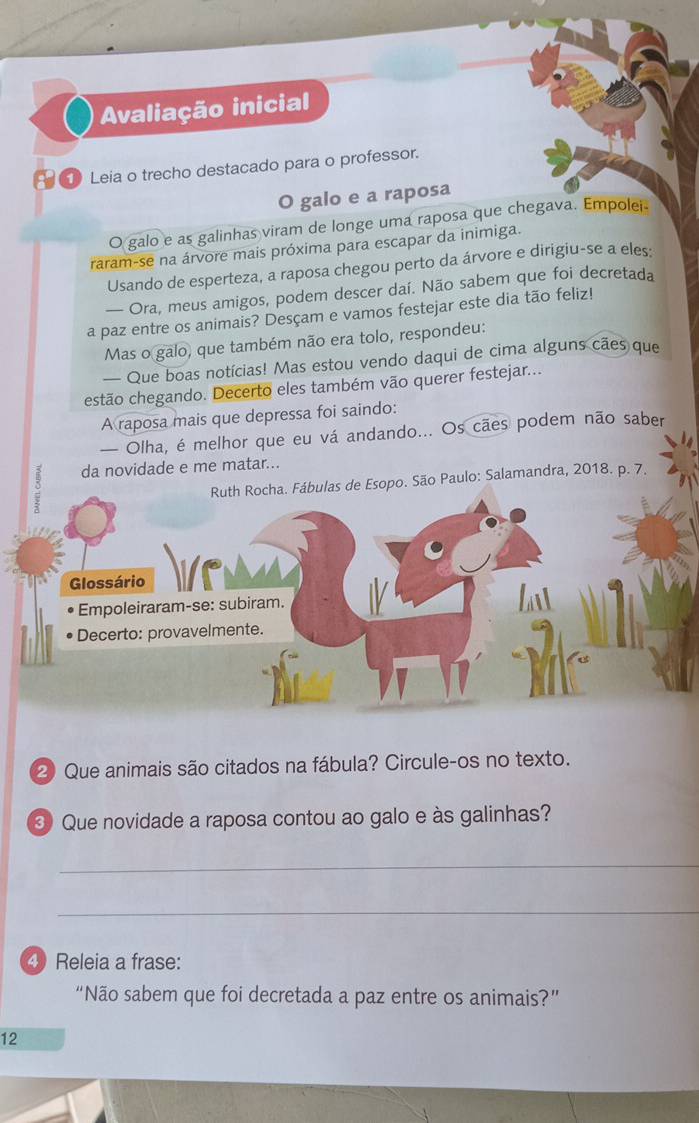 Avaliação inicial 
Leia o trecho destacado para o professor. 
O galo e a raposa 
O galo e as galinhas viram de longe uma raposa que chegava. Empolei. 
raram-se na árvore mais próxima para escapar da inimiga. 
Usando de esperteza, a raposa chegou perto da árvore e dirigiu-se a eles: 
— Ora, meus amigos, podem descer daí. Não sabem que foi decretada 
a paz entre os animais? Desçam e vamos festejar este dia tão feliz! 
Mas o galo, que também não era tolo, respondeu: 
— Que boas notícias! Mas estou vendo daqui de cima alguns cães que 
estão chegando. Decerto eles também vão querer festejar... 
A raposa mais que depressa foi saindo: 
— Olha, é melhor que eu vá andando... Os cães podem não saber 
da novidade e me matar... 
s de Esopo. São Paulo: Salamandra, 2018. p. 7. 
2) Que animais são citados na fábula? Circule-os no texto. 
③ Que novidade a raposa contou ao galo e às galinhas? 
_ 
_ 
④ Releia a frase: 
“Não sabem que foi decretada a paz entre os animais?” 
12