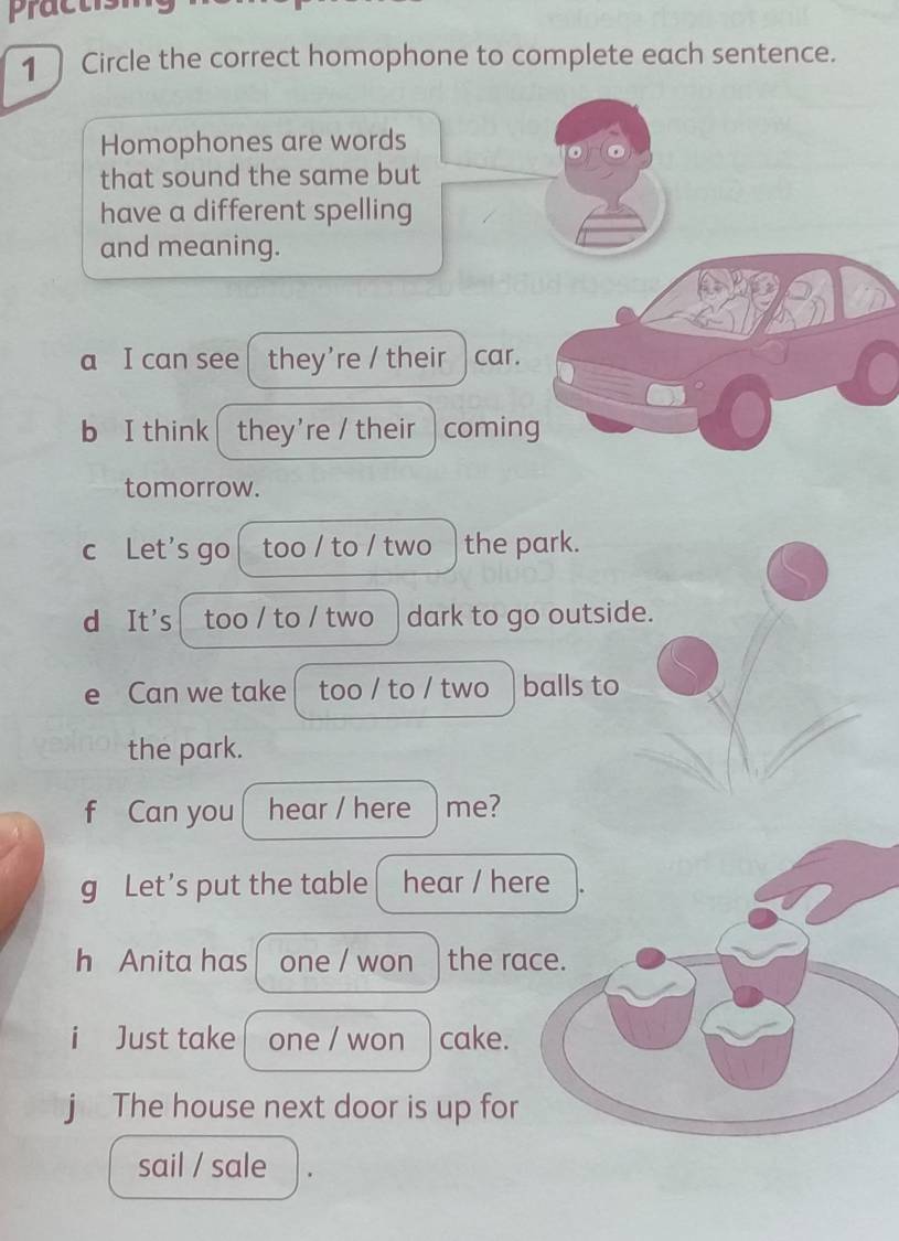 practism 
1 Circle the correct homophone to complete each sentence. 
Homophones are words 
that sound the same but 
have a different spelling 
and meaning. 
a I can see they're / their car. 
b I think they're / their coming 
tomorrow. 
c Let's go too / to / two the park. 
d It's too / to / two dark to go outside. 
e Can we take too / to / two balls to 
the park. 
f Can you hear / here me? 
g Let’s put the table hear / here 
h Anita has one / won the race. 
i Just take one / won cake. 
j The house next door is up for 
sail / sale