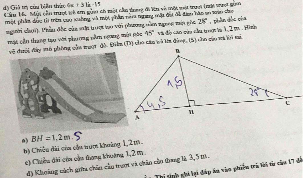 d) Giá trị của biểu thức 6x+31a-15
Câu 16. Một cầu trượt trẻ em gồm có một cầu thang đi lên và một mặt trượt (mặt trượt gồm
một phần dốc từ trên cao xuống và một phần nằm ngang mặt đắt để đảm bảo an toàn cho
người chơi). Phần dốc của mặt trượt tạo với phương nằm ngang một góc 28° , phần dốc của
mặt cầu thang tạo với phương nằm ngang một góc 45° và độ cao của cầu trượt là 1, 2 m . Hình
i đây mô phỏng cầu trượt đó. Điền (Đ) cho câu trả lời đúng, (S) cho câu trả lời sai.
a) BH=1,2m. S
b) Chiều dài của cầu trượt khoảng 1,2m.
c) Chiều dài của cầu thang khoảng 1,2m.
d) Khoảng cách giữa chân cầu trượt và chân cầu thang là 3,5 m.
Thí sinh ghi lại đáp án vào phiếu trả lời từ câu 17 đế