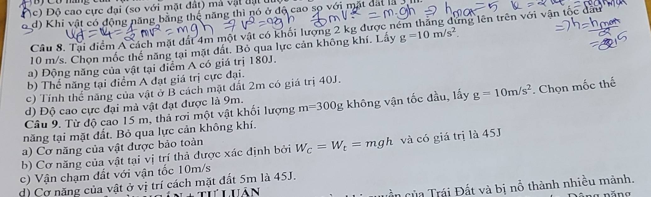 c) Độ cao cực đại (so với mặt đất) mả vật đạt u
o d) Khi vật có động năng bằng thế năng thì nó ở độ cao sọ với mặt đất là 3
Câu 8. Tại diểm A cách mặt dất 4m một vật có khối lượng 2 kg được ném thắng dứng lên trên với vận tốc dất
10 m/s. Chọn mốc thế năng tại mặt đất. Bỏ qua lực cản không khí. Lấy g=10m/s^2. 
a) Động năng của vật tại điểm A có giá trị 180J.
b) Thế năng tại điểm A đạt giá trị cực đại.
c) Tính thế năng của vật ở B cách mặt dất 2m có giá trị 40J.
Câu 9. Từ độ cao 15 m, thả rơi một vật khối lượng m=300g không vận tốc đầu, lấy g=10m/s^2. Chọn mốc thế
d) Độ cao cực đại mà vật đạt được là 9m.
năng tại mặt đất. Bỏ qua lực cản không khí.
a) Cơ năng của vật được bảo toàn
b) Cơ năng của vật tại vị trí thả được xác định bởi W_C=W_t=mgh và có giá trị là 45J
c) Vận chạm đất với vận tốc 10m/s
d) Cơ năng của vật ở vị trí cách mặt đất 5m là 45J.
quần của Trái Đất và bị nổ thành nhiều mảnh.
uân năng