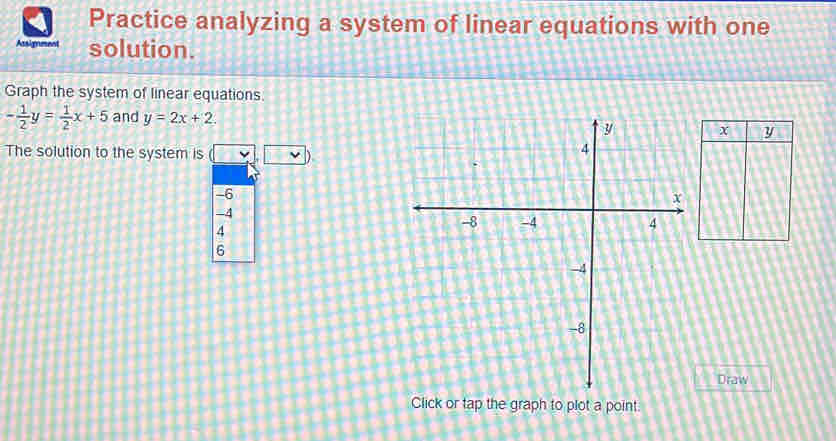 Practice analyzing a system of linear equations with one
Assignment solution.
Graph the system of linear equations
- 1/2 y= 1/2 x+5 and y=2x+2. 
The solution to the system is □ .□
-6
-4
4
6
Draw
Click or tap the graph to plot a point.