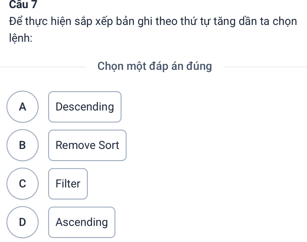 Để thực hiện sắp xếp bản ghi theo thứ tự tăng dần ta chọn
lệnh:
Chọn một đáp án đúng
A Descending
B Remove Sort
C Filter
D Ascending