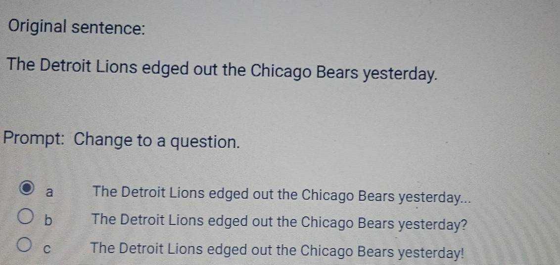 Original sentence:
The Detroit Lions edged out the Chicago Bears yesterday.
Prompt: Change to a question.
a The Detroit Lions edged out the Chicago Bears yesterday...
b The Detroit Lions edged out the Chicago Bears yesterday?
C The Detroit Lions edged out the Chicago Bears yesterday!