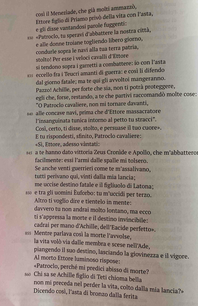 così il Menezíade, che già molti ammazzò,
Ettore figlio di Priamo privò della vita con l’asta,
e gli disse vantandosi parole fuggenti:
830 «Patroclo, tu speravi d’abbattere la nostra città,
e alle donne troiane togliendo libero giorno,
condurle sopra le navi alla tua terra patria,
stolto! Per esse i veloci cavalli d’Ettore
si tendono sopra i garretti a combattere: io con l’asta
835 eccello fra i Teucri amanti di guerra: e così li difendo
dal giorno fatale; ma te qui gli avvoltoi mangeranno.
Pazzo! Achille, per forte che sia, non ti potrà proteggere,
egli che, forse, restando, a te che partivi raccomandò molte cose:
“O Patroclo cavaliere, non mi tornare davanti,
840 alle concave navi, prima che d’Ettore massacratore
l’insanguinata tunica intorno al petto tu stracci”.
Così, certo, ti disse, stolto, e persuase il tuo cuore».
E tu rispondesti, sfinito, Patroclo cavaliere:
«Sì, Ettore, adesso vàntati:
845 a te hanno dato vittoria Zeus Cronìde e Apollo, che m’abbatteror
facilmente: essi l’armi dalle spalle mi tolsero.
Se anche venti guerrieri come te m’assalivano,
tutti perivano qui, vinti dalla mia lancia;
me uccise destino fatale e il figliuolo di Latona;
850 e tra gli uomini Èuforbo: tu m’uccidi per terzo.
Altro ti voglio dire e tientelo in mente:
davvero tu non andrai molto lontano, ma ecco
ti s’appressa la morte e il destino invincibile:
cadrai per mano d’Achille, dell’Eacide perfetto».
855 Mentre parlava così la morte l’avvolse,
la vita volò via dalle membra e scese nell’Ade,
piangendo il suo destino, lasciando la giovinezza e il vigore.
Al morto Ettore luminoso rispose:
«Patroclo, perché mi predici abisso di morte?
860 Chi sa se Achille figlio di Teti chioma bella
non mi preceda nel perder la vita, colto dalla mia lancia?»
Dicendo cosí, l’asta di bronzo dalla ferita