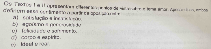 Os Textos I e II apresentam diferentes pontos de vista sobre o tema amor. Apesar disso, ambos
definem esse sentimento a partir da oposição entre:
a) satisfação e insatisfação.
b) egoísmo e generosidade
c) felicidade e sofrimento.
d) corpo e espírito.
e) ideal e real.