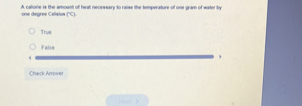 A calorie is the amount of heat necessary to raise the temperature of one gram of water by
one degree Celsius (^circ C).
True
False
Check Answer
Next