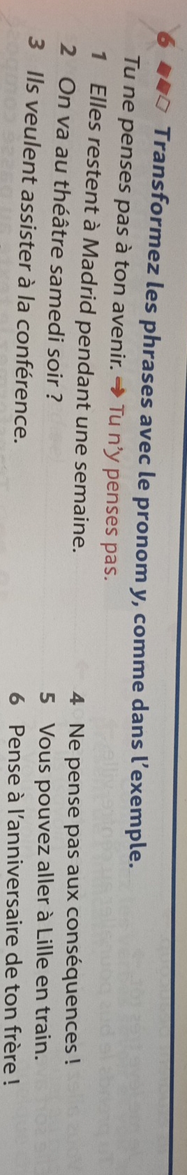 Transformez les phrases avec le pronom y, comme dans l’exemple. 
Tu ne penses pas à ton avenir. → Tu n’y penses pas. 
1 Elles restent à Madrid pendant une semaine. 
4 Ne pense pas aux conséquences ! 
2 On va au théâtre samedi soir ? 
5 Vous pouvez aller à Lille en train. 
3 Ils veulent assister à la conférence. 6 Pense à l'anniversaire de ton frère !