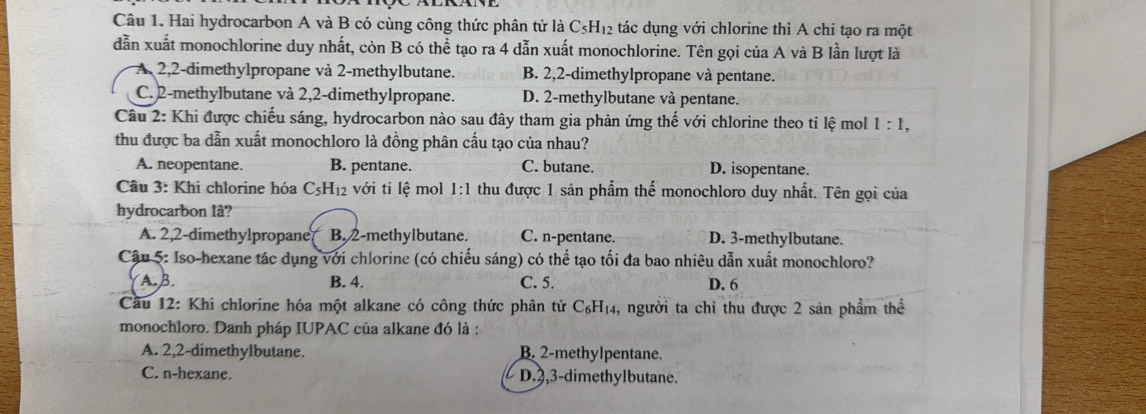 Hai hydrocarbon A và B có cùng công thức phân tử là ở C_5H_12 tác dụng với chlorine thì A chi tạo ra một
dẫn xuất monochlorine duy nhất, còn B có thể tạo ra 4 dẫn xuất monochlorine. Tên gọi của A và B lần lượt là
A 2,2-dimethylpropane và 2-methylbutane. B. 2,2-dimethylpropane và pentane.
C. 2-methylbutane và 2,2-dimethylpropane. D. 2-methylbutane và pentane.
Câu 2: Khi được chiếu sáng, hydrocarbon nào sau đây tham gia phản ứng thế với chlorine theo tỉ lệ mol 1:1,
thu được ba dẫn xuất monochloro là đồng phân cấu tạo của nhau?
A. neopentane. B. pentane. C. butane. D. isopentane.
Câu 3: Khi chlorine hóa C_5H_12 với ti lhat e mol 1:1 thu được 1 sản phẩm thể monochloro duy nhất. Tên gọi của
hydrocarbon là?
A. 2,2-dimethylpropane B. 2-methylbutane. C. n-pentane. D. 3-methylbutane.
Cậu 5: Iso-hexane tác dụng với chlorine (có chiếu sáng) có thể tạo tối đa bao nhiêu dẫn xuất monochloro?
A. B. B. 4. C. 5. D. 6
Cầu 12: Khi chlorine hóa một alkane có công thức phân tử C_6H_14 , người ta chỉ thu được 2 sản phẩm thế
monochloro. Danh pháp IUPAC của alkane đó là :
A. 2,2-dimethylbutane. B. 2-methylpentane.
C. n-hexane. D.3,3-dimethylbutane.