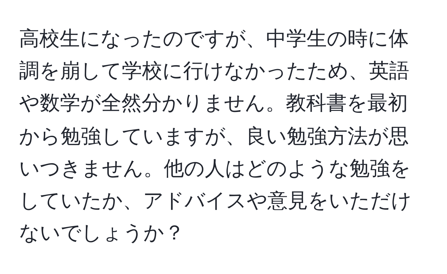 高校生になったのですが、中学生の時に体調を崩して学校に行けなかったため、英語や数学が全然分かりません。教科書を最初から勉強していますが、良い勉強方法が思いつきません。他の人はどのような勉強をしていたか、アドバイスや意見をいただけないでしょうか？