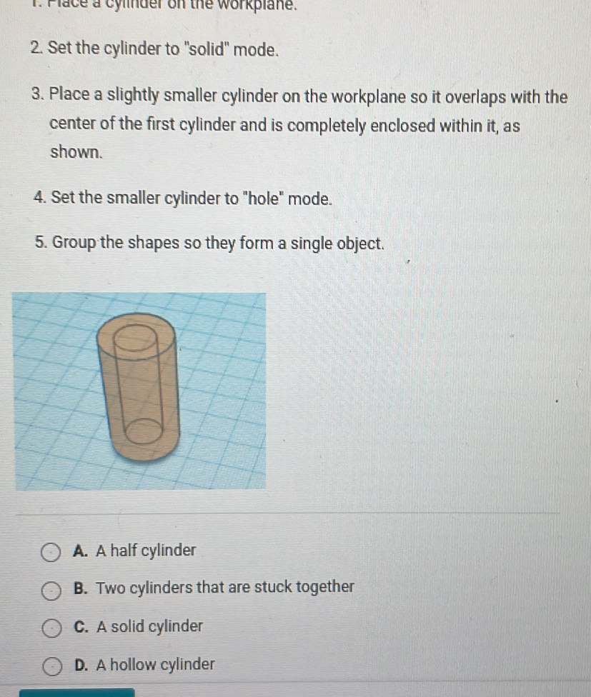 Place a cylinder on the workplane.
2. Set the cylinder to "solid" mode.
3. Place a slightly smaller cylinder on the workplane so it overlaps with the
center of the first cylinder and is completely enclosed within it, as
shown.
4. Set the smaller cylinder to "hole" mode.
5. Group the shapes so they form a single object.
A. A half cylinder
B. Two cylinders that are stuck together
C. A solid cylinder
D. A hollow cylinder