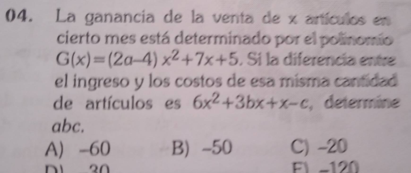 La ganancia de la venta de x artículos en
cierto mes está determinado por el polinomio
G(x)=(2a-4)x^2+7x+5 , Sí la diferencia entre
el ingreso y los costos de esa misma cantidad
de artículos es 6x^2+3bx+x-c , determine
abc.
A -60 B -50 C) -20
Fl -120