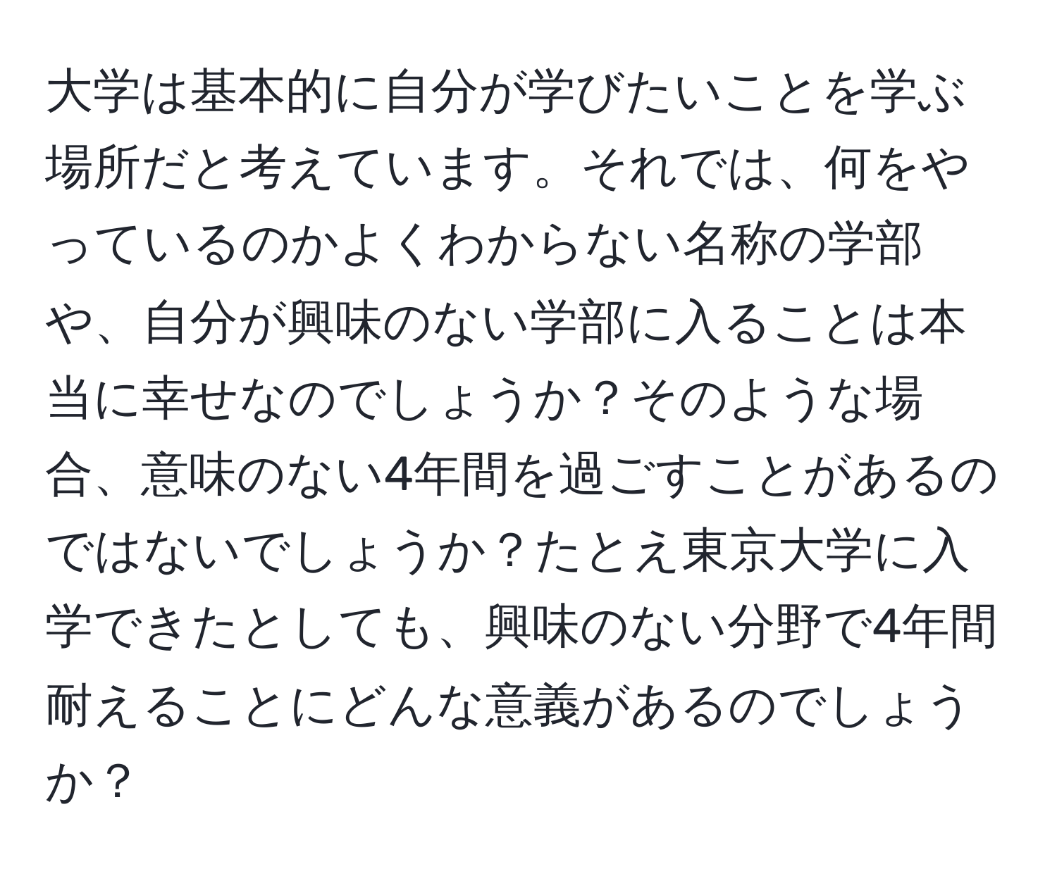 大学は基本的に自分が学びたいことを学ぶ場所だと考えています。それでは、何をやっているのかよくわからない名称の学部や、自分が興味のない学部に入ることは本当に幸せなのでしょうか？そのような場合、意味のない4年間を過ごすことがあるのではないでしょうか？たとえ東京大学に入学できたとしても、興味のない分野で4年間耐えることにどんな意義があるのでしょうか？