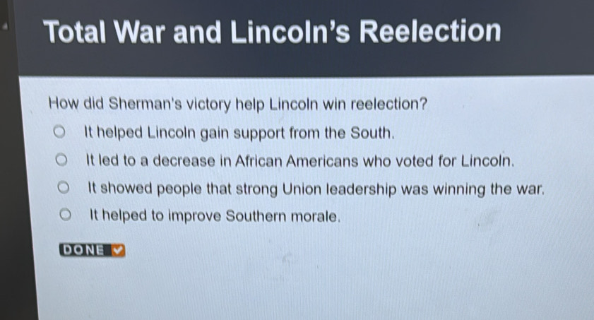 Total War and Lincoln's Reelection
How did Sherman's victory help Lincoln win reelection?
It helped Lincoln gain support from the South.
It led to a decrease in African Americans who voted for Lincoln.
It showed people that strong Union leadership was winning the war.
It helped to improve Southern morale.
DONE V