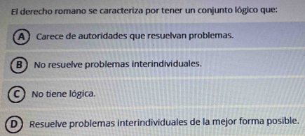 El derecho romano se caracteriza por tener un conjunto lógico que:
A ) Carece de autoridades que resuelvan problemas.
B ) No resuelve problemas interindividuales.
C No tiene lógica.
D) Resuelve problemas interindividuales de la mejor forma posible.