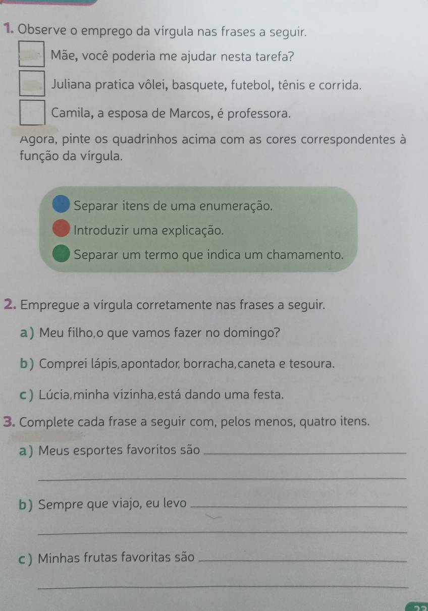 Observe o emprego da vírgula nas frases a seguir. 
Mãe, você poderia me ajudar nesta tarefa? 
Juliana pratica vôlei, basquete, futebol, tênis e corrida. 
Camila, a esposa de Marcos, é professora. 
Agora, pinte os quadrinhos acima com as cores correspondentes à 
função da vírgula. 
Separar itens de uma enumeração. 
Introduzir uma explicação. 
Separar um termo que indica um chamamento. 
2. Empregue a vírgula corretamente nas frases a seguir. 
a) Meu filho,o que vamos fazer no domingo? 
b) Comprei lápis,apontador, borracha,caneta e tesoura. 
c ) Lúcia,minha vizinha,está dando uma festa. 
3. Complete cada frase a seguir com, pelos menos, quatro itens. 
a) Meus esportes favoritos são_ 
_ 
b) Sempre que viajo, eu levo_ 
_ 
c ) Minhas frutas favoritas são_ 
_