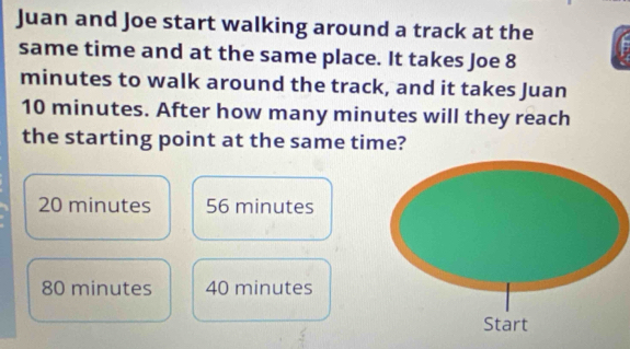 Juan and Joe start walking around a track at the
same time and at the same place. It takes Joe 8
minutes to walk around the track, and it takes Juan
10 minutes. After how many minutes will they reach
the starting point at the same time?
20 minutes 56 minutes
80 minutes 40 minutes