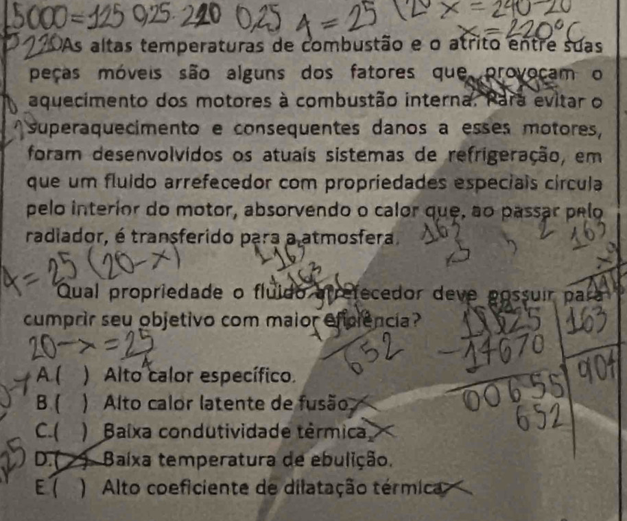 OAs altas temperaturas de combustão e o atrito entre suas
peças móveis são alguns dos fatores que provoçam o
aquecimento dos motores à combustão interna. Para evitar o
superaquecimento e consequentes danos a esses motores,
foram desenvolvidos os atuais sistemas de refrigeração, em
que um fluido arrefecedor com propriedades especiais círcula
pelo interior do motor, absorvendo o calor que, ao passar pelo
radiador, é transferido para a atmosfera.
Qual propriedade o fluído arrefecedor deve possuir para
cumprir seu objetivo com maior efciência?
A.( a ) Alto calor específico.
B ) Alto calor latente de fusão,
C.( Baíxa condutividade térmica
D.( ) Baíxa temperatura de ebulição.
E 7 ) Alto coeficiente de dilatação térmica