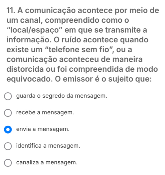 A comunicação acontece por meio de
um canal, compreendido como o
“local/espaço” em que se transmite a
informação. O ruído acontece quando
existe um “telefone sem fio”, ou a
comunicação aconteceu de maneira
distorcida ou foi compreendida de modo
equivocado. O emissor é o sujeito que:
guarda o segredo da mensagem.
recebe a mensagem.
. envia a mensagem.
identifica a mensagem.
canaliza a mensagem.