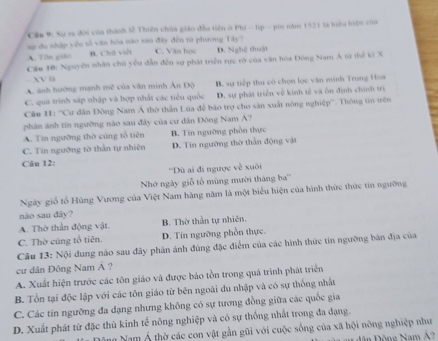 Cầu 9: Sự ra đời của thành lễ Thiên chúa giáo đầu tiên ở Phi - lip - pin năm 1521 là biểu hiện của
sự du nhập yêu tổ văn hóa nào sau đây đến từ phương Tây?
A. Tôn giáo B. Chữ viết C. Văn học D. Nghệ thuật
Cầu 10: Nguyên nhân chủ yếu dẫn đến sự phát triển rực rỡ của văn hóa Đông Nam Á từ thế kí X
- XV là
A. ảnh hưởng mạnh mẽ của văn minh Ấn Độ B. sự tiếp thu có chọn lọc văn minh Trung Hoa
C. quả trình sáp nhập và hợp nhất các tiểu quốc D. sự phát triển về kinh tế và ồn định chính trị
Câu 11: ''Cư dân Đông Nam Á thờ thần Lủa để bảo trợ cho sản xuất nông nghiệp''. Thông tin trên
phản ảnh tín ngưỡng nào sau đây của cư dân Đông Nam Á?
A. Tín ngưỡng thờ củng tổ tiên B. Tín ngưỡng phồn thực
C. Tín ngưỡng tờ thần tự nhiên D. Tín ngưỡng thờ thần động vật
Câu 12:
*Dù ai đi ngược về xuôi
Nhớ ngày giỗ tổ mùng mười tháng ba''
Ngày giồ tổ Hùng Vương của Việt Nam hàng năm là một biểu hiện của hình thức thức tín ngưỡng
nào sau đây?
A. Thờ thần động vật. B. Thờ thần tự nhiên.
C. Thờ cúng tổ tiên. D. Tín ngưỡng phồn thực.
Câu 13: Nội dung nào sau đây phản ánh đúng đặc điểm của các hình thức tín ngưỡng bản địa của
cư dân Đông Nam Á ?
A. Xuất hiện trước các tôn giáo và được bảo tồn trong quá trình phát triển
B. Tồn tại độc lập với các tôn giáo từ bên ngoài du nhập và có sự thống nhất
C. Các tín ngưỡng đa dạng nhưng không có sự tương đồng giữa các quốc gia
D. Xuất phát từ đặc thù kinh tế nông nghiệp và có sự thống nhất trong đa dạng.
Nông Nam Á thờ các con vật gần gũi với cuộc sống của xã hội nông nghiệp như
au dân Động Nam Á?