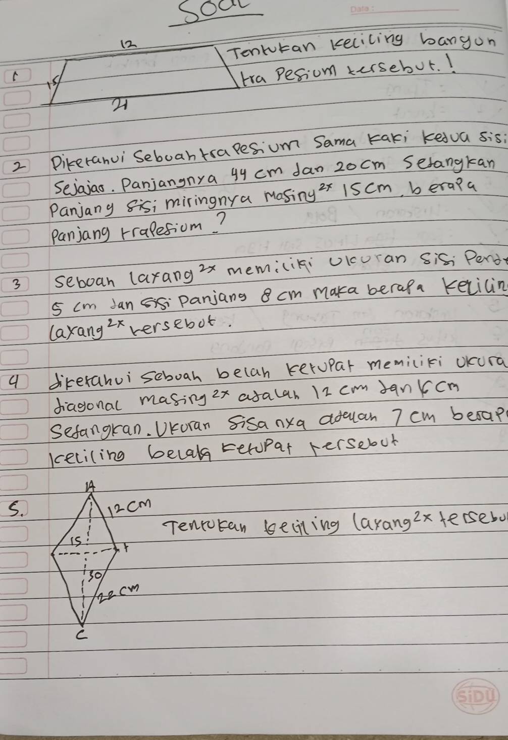 soa 
_ 
12 
Tenkutan kelicing bangon 
C 
tra Pesiom tersebut. I 
2 Direrahui Seboah trapesium Sama taki kedua sis 
Sejajao. Panjangnya 9y cm Jan 2o cm Serangkan 
Panjany sisi miringnya masing 2x 15 cm, b era?a 
Panjang rralesiom? 
3 seboan larang2x memiciki uicuran sis; Pend
5 cm Jan panjans 8 cm maka berafa Kelicin 
layang zx versebot. 
9 direrahui seboah belah kerupar memiciki oKura 
diagonal masing 2x aralar 12 cmm Jankcn 
Sefangran. UKoran Sisanxa aduan 7 cm besap? 
keciling belal teropar hersebout 
5. 
Tencotan beciling laxang 2x tersebo