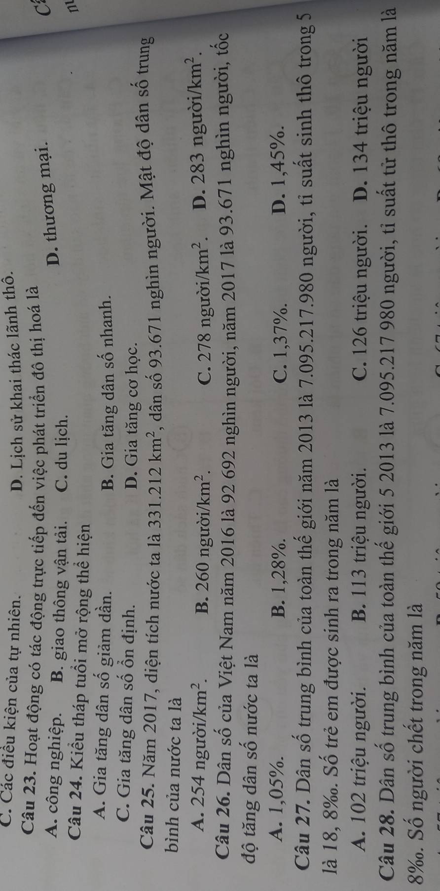 C. Các điều kiện của tự nhiên. D. Lịch sử khai thác lãnh thô.
Câu 23. Hoạt động có tác động trực tiếp đến việc phát triển đô thị hoá là C
A. công nghiệp. B. giao thông vận tải. C. du lịch.
D. thương mại.
n
Câu 24. Kiểu tháp tuổi mở rộng thể hiện
A. Gia tăng dân số giảm dần.
B. Gia tăng dân số nhanh.
C. Gia tăng dân số ổn định. D. Gia tăng cơ học.
Câu 25. Năm 2017, diện tích nước ta là 331.212km^2 , dân số 93.671 nghìn người. Mật độ dân số trung
bình của nước ta là
A. 254 người. /km^2. B. 260 người/ /km^2. C. 278 người. /km^2. D. 283nguroi/km^2. 
Câu 26. Dân số của Việt Nam năm 2016 là 92 692 nghìn người, năm 2017 là 93.671 nghìn người, tốc
độ tăng dân số nước ta là
A. 1,05%. B. 1,28%. C. 1,37%. D. 1,45%.
Câu 27. Dân số trung bình của toàn thế giới năm 2013 là 7.095.217.980 người, tỉ suất sinh thô trong 5
là 18, 8‰. Số trẻ em được sinh ra trong năm là
A. 102 triệu người. B. 113 triệu người. C. 126 triệu người. D. 134 triệu người
Câu 28. Dân số trung bình của toàn thế giới 5 2013 là 7.095. 217 980 người, tỉ suất tử thô trong năm là
8%. Số người chết trong năm là