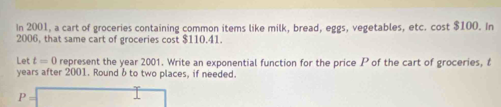 In 2001, a cart of groceries containing common items like milk, bread, eggs, vegetables, etc. cost $100. In 
2006, that same cart of groceries cost $110.41. 
Let t=0 represent the year 2001. Write an exponential function for the price P of the cart of groceries, t
years after 2001. Round b to two places, if needed.
P=□