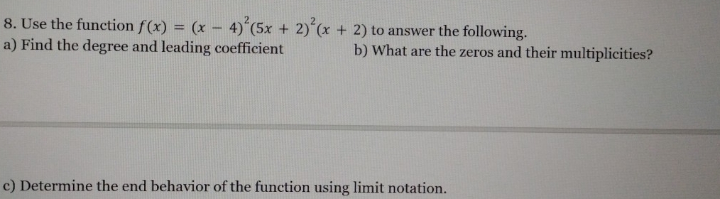 Use the function f(x)=(x-4)^2(5x+2)^2(x+2) to answer the following. 
a) Find the degree and leading coefficient b) What are the zeros and their multiplicities? 
c) Determine the end behavior of the function using limit notation.