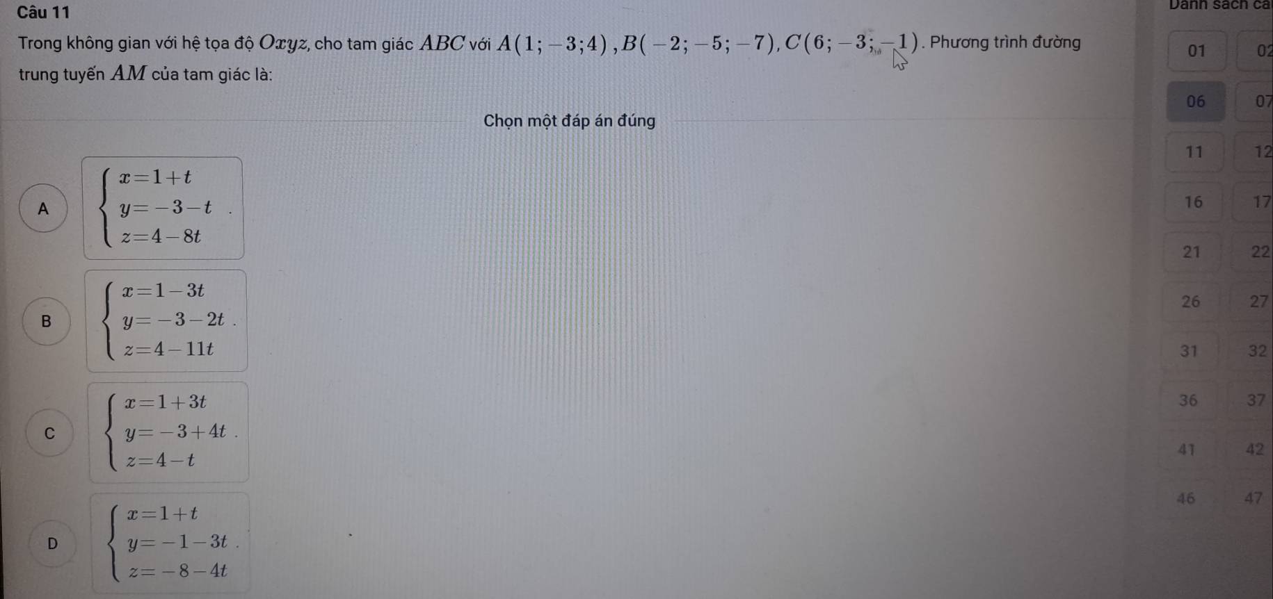 Trong không gian với hệ tọa độ Oxyz, cho tam giác ABC với A(1;-3;4), B(-2;-5;-7), C(6;-3;-1). Phương trình đường
01 02
trung tuyến AM của tam giác là:
06 07
Chọn một đáp án đúng
11 12
A beginarrayl x=1+t y=-3-t z=4-8tendarray.
16 17
21 22
B beginarrayl x=1-3t y=-3-2t z=4-11tendarray.
26 27
31 32
C beginarrayl x=1+3t y=-3+4t z=4-tendarray.
36 37
41 42
D beginarrayl x=1+t y=-1-3t z=-8-4tendarray.
46 47