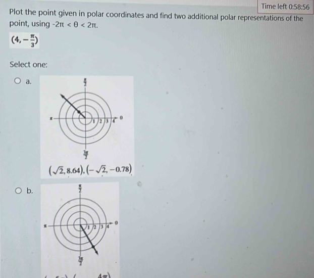 Time left 0:58:56
Plot the point given in polar coordinates and find two additional polar representations of the
point, using -2π <2π .
(4,- π /3 )
Select one:
a.
(sqrt(2),8.64),(-sqrt(2),-0.78)
b. 
A